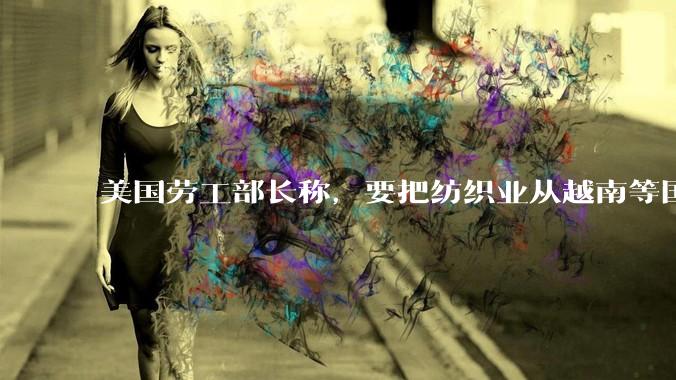 美国劳工部长称，要把纺织业从越南等国手中「夺回来」，目前越南等国纺织业情况如何？美国夺回面临哪些难题？
